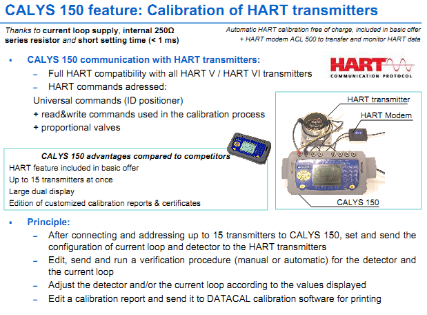 CALYS 150 communication with HART transmitters: – Full HART compatibility with all HART V / HART VI transmitters  – HART commands adressed:Universal commands (ID positioner) + read&write commands used in the calibration process + proportional valves  Principle: – After connecting and addressing up to 15 transmitters to CALYS 150, set and send the configuration of current loop and detector to the HART transmitters – Edit,  send  and  run a  verification  procedure (manual or  automatic)  for  the  detector  and the current loop – Adjust the detector and/or the current loop according to the values displayed – Edit a calibration report and send it to DATACAL calibration software for printing