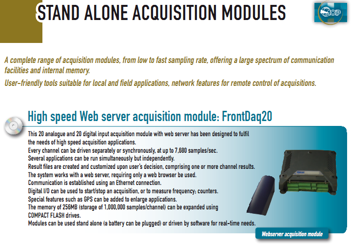 This 20 analogue and 20 digital input acquisition module with web server has been designed to fulfil  the needs of high speed acquisition applications. Every channel can be driven separately or synchronously, at up to 7,680 samples/sec.  Several applications can be run simultaneously but independently. Result files are created and customized upon user’s decision, comprising one or more channel results. The system works with a web server, requiring only a web browser be used. Communication is established using an Ethernet connection. Digital I/O can be used to start/stop an acquisition, or to measure frequency; counters. Special features such as GPS can be added to enlarge applications. The memory of 256MB (storage of 1,000,000 samples/channel) can be expanded using  COMPACT FLASH drives. Modules can be used stand alone (a battery can be plugged) or driven by software for real-time needs