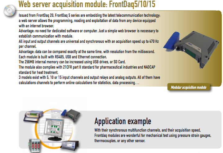 Issued from FrontDaq 20, FrontDaq 5 series are embedding the latest telecommunication technology:  a web server allows the programming, reading and exploitation of data from any device equipped  with an internet browser. Advantage: no need for dedicated software or computer. Just a simple web browser is necessary to  establish communication with module. All input and output channels are universal and synchronous with an acquisition speed up to 470 Hz  per channel. Advantage: data can be compared exactly at the same time, with resolution from the millisecond. Each module is built with RS485, USB and Ethernet connection. The 256MB internal memory can be increased using USB drives, or SD Card. The module also complies with 21CFR part II standard for pharmaceutical industries and NADCAP  standard for heat treatment. 3 models exist with 5, 10 or 15 input channels and output relays and analog outputs. All of them have  calculations channels to perform online calculations for statistics, data processing…